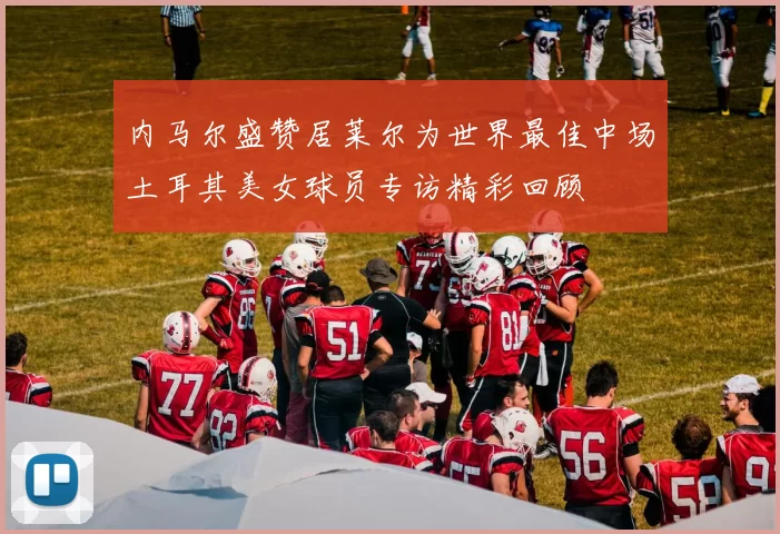 内马尔盛赞居莱尔为世界最佳中场土耳其美女球员专访精彩回顾