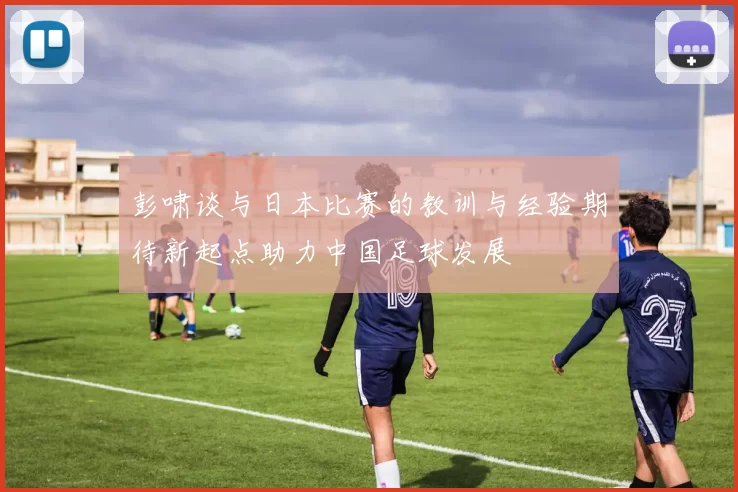 彭啸谈与日本比赛的教训与经验期待新起点助力中国足球发展