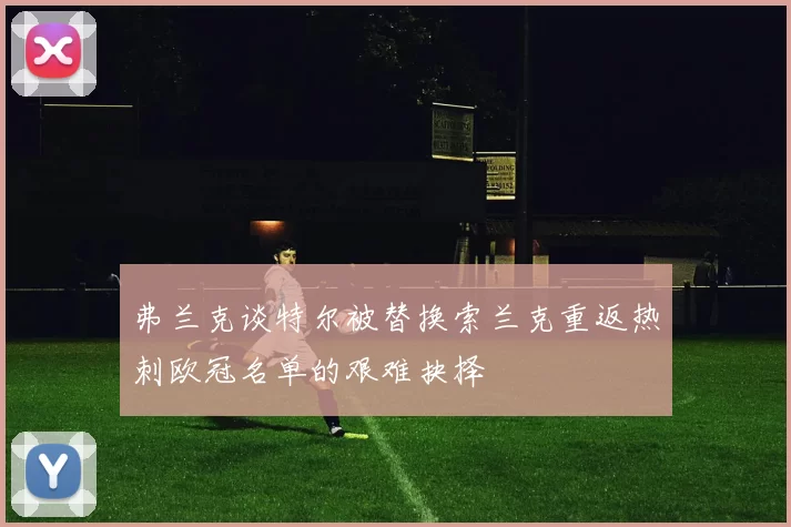 弗兰克谈特尔被替换索兰克重返热刺欧冠名单的艰难抉择