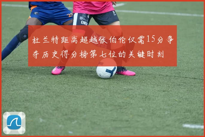 杜兰特距离超越张伯伦仅需15分争夺历史得分榜第七位的关键时刻