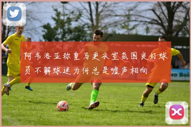 阿韦洛亚称皇马更衣室氛围良好球员不解球迷为何总是嘘声相向