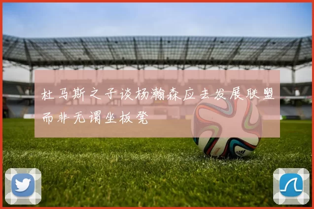 杜马斯之子谈杨瀚森应去发展联盟而非无谓坐板凳