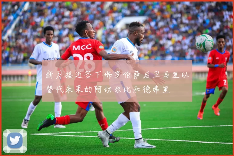 新月接近签下佛罗伦萨后卫马里以替代未果的阿切尔比和德弗里