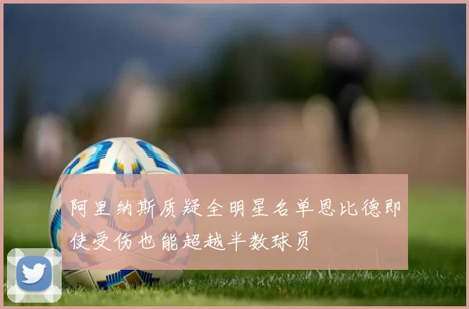 阿里纳斯质疑全明星名单恩比德即使受伤也能超越半数球员
