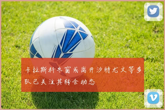卡拉斯科冬窗或离开沙特尤文等多队已关注其转会动态