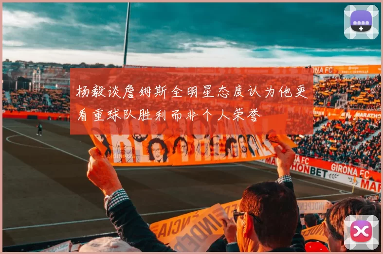 杨毅谈詹姆斯全明星态度认为他更看重球队胜利而非个人荣誉