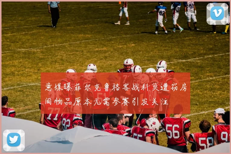 意媒曝菲尔克鲁格客战科莫遭窃房间物品原本无需参赛引发关注