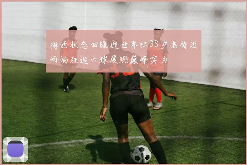 梅西状态回暖迎世界杯38岁老将近两场狂造六球展现巅峰实力