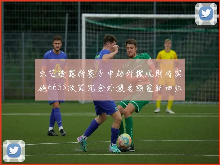 朱艺透露新赛季中超外援规则将实施6655政策冗余外援名额重新回归球队配置