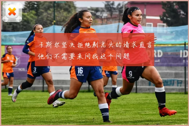 卡斯尔坚决拒绝剃光头的请求直言他们不需要来问我这个问题